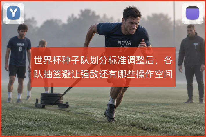 世界杯种子队划分标准调整后，各队抽签避让强敌还有哪些操作空间