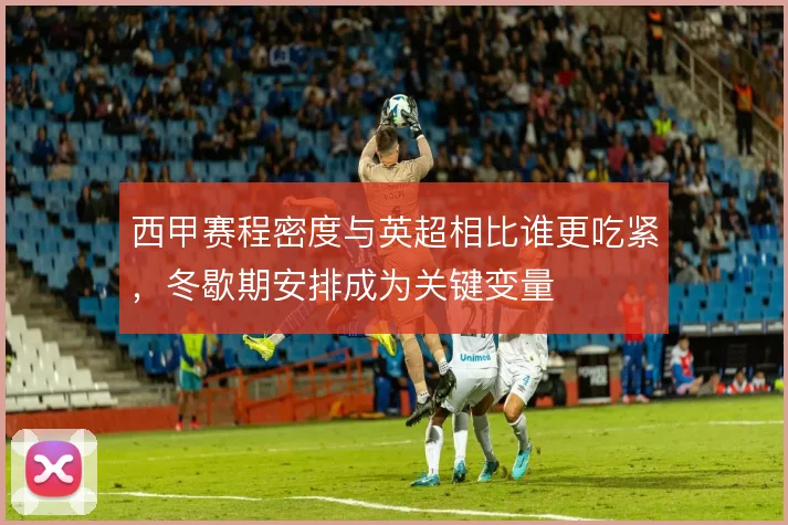 西甲赛程密度与英超相比谁更吃紧,冬歇期安排成为关键变量
