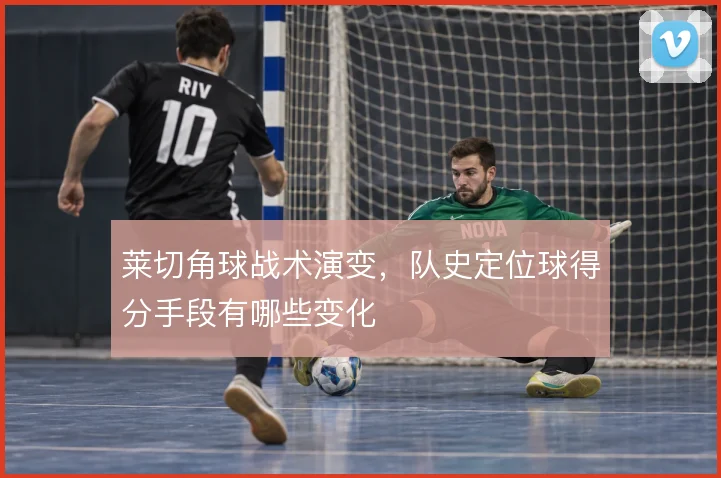 莱切角球战术演变，队史定位球得分手段有哪些变化