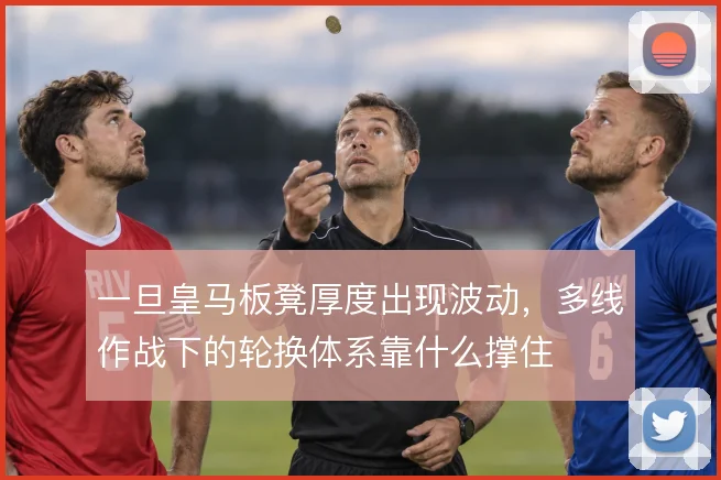 一旦皇马板凳厚度出现波动,多线作战下的轮换体系靠什么撑住