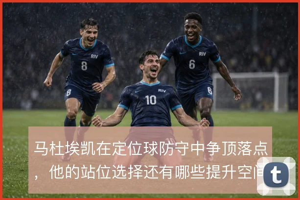 马杜埃凯在定位球防守中争顶落点,他的站位选择还有哪些提升空间