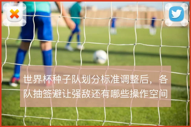 世界杯种子队划分标准调整后，各队抽签避让强敌还有哪些操作空间