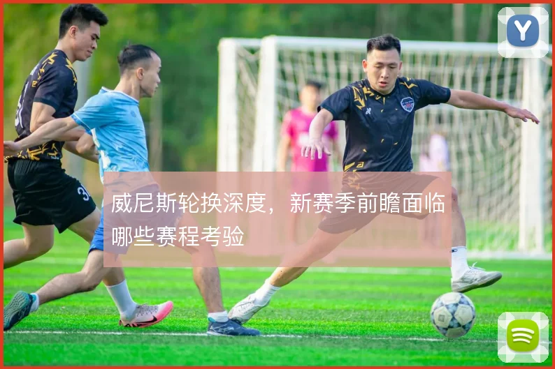 威尼斯轮换深度，新赛季前瞻面临哪些赛程考验