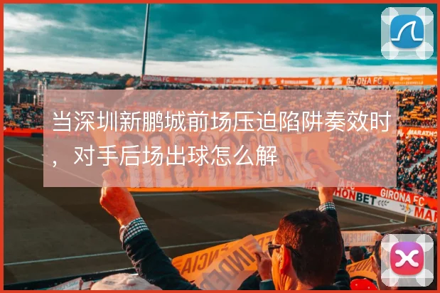 当深圳新鹏城前场压迫陷阱奏效时,对手后场出球怎么解