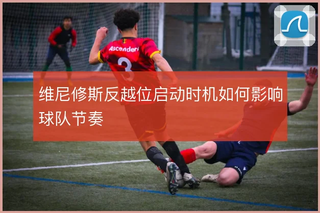 维尼修斯反越位启动时机如何影响球队节奏