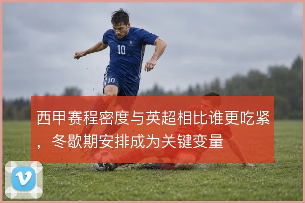西甲赛程密度与英超相比谁更吃紧，冬歇期安排成为关键变量