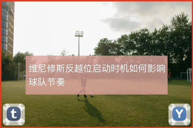 维尼修斯反越位启动时机如何影响球队节奏