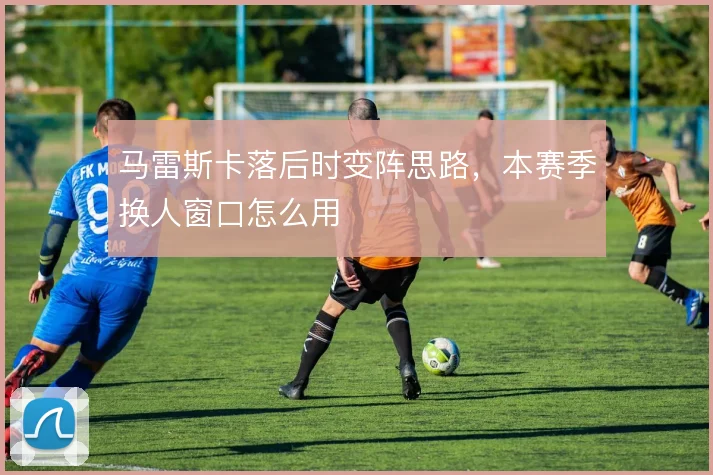 马雷斯卡落后时变阵思路,本赛季换人窗口怎么用