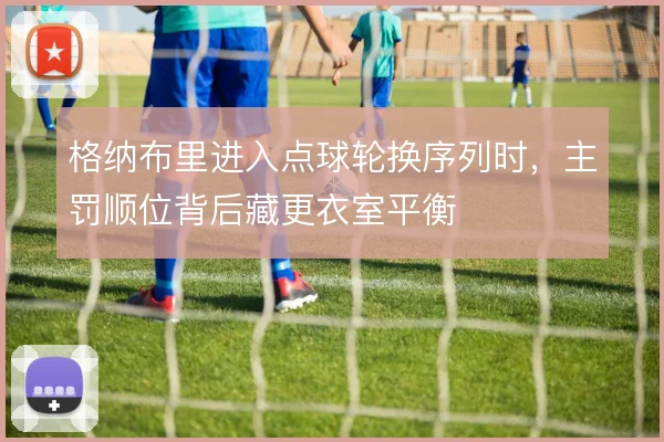 格纳布里进入点球轮换序列时，主罚顺位背后藏更衣室平衡