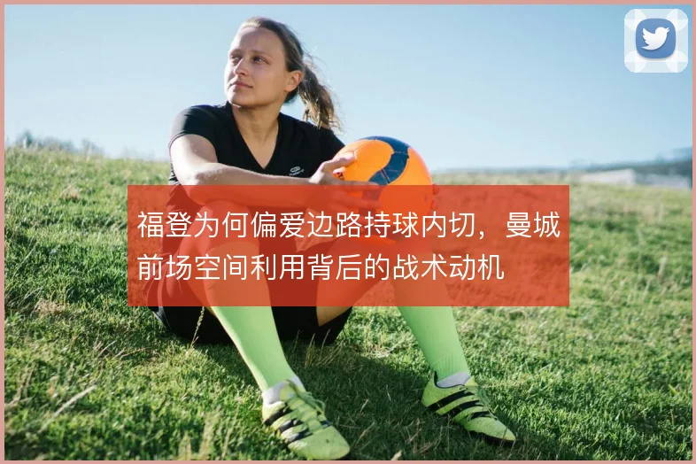 福登为何偏爱边路持球内切，曼城前场空间利用背后的战术动机