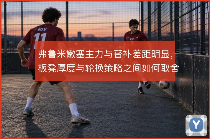 弗鲁米嫩塞主力与替补差距明显，板凳厚度与轮换策略之间如何取舍