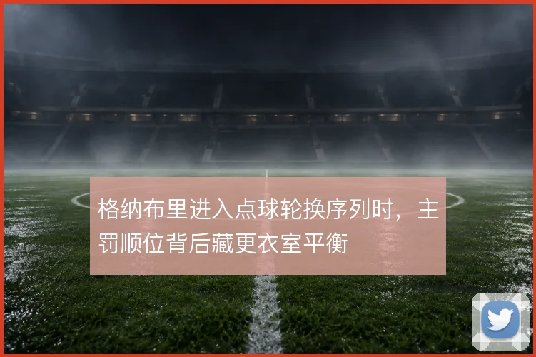 格纳布里进入点球轮换序列时,主罚顺位背后藏更衣室平衡