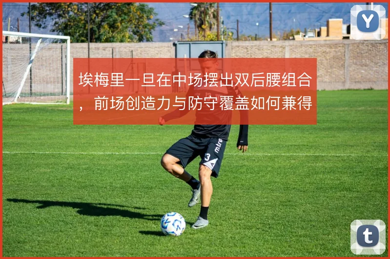 埃梅里一旦在中场摆出双后腰组合,前场创造力与防守覆盖如何兼得