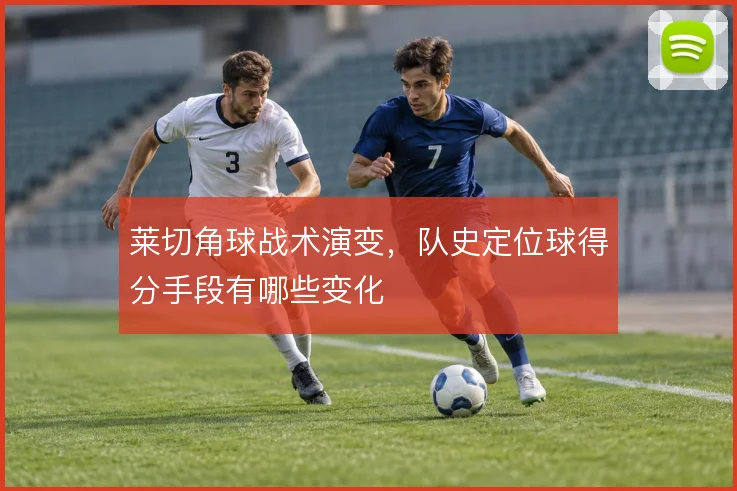 莱切角球战术演变,队史定位球得分手段有哪些变化