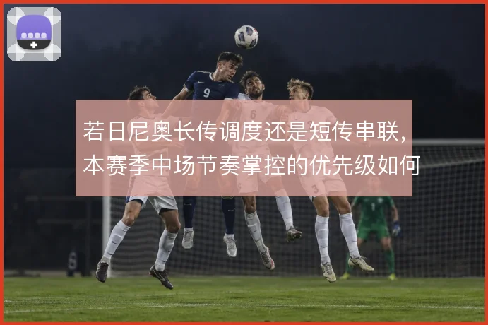 若日尼奥长传调度还是短传串联,本赛季中场节奏掌控的优先级如何排